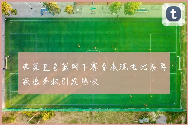 弗莱直言篮网下赛季表现堪忧或再获选秀权引发热议